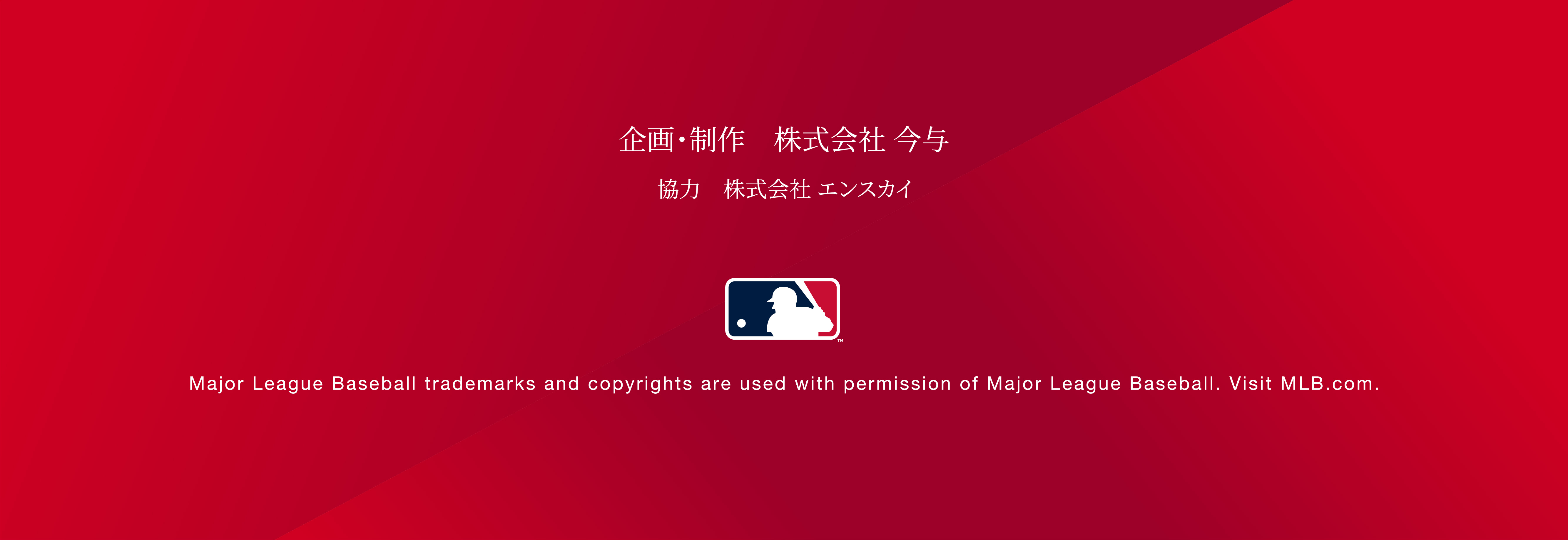 企画・制作 株式会社今与 協力会社エンスカイ Major League Baseball trademarks and copyrights are used with permission of Major League Baseball. Visit MLB.com.
