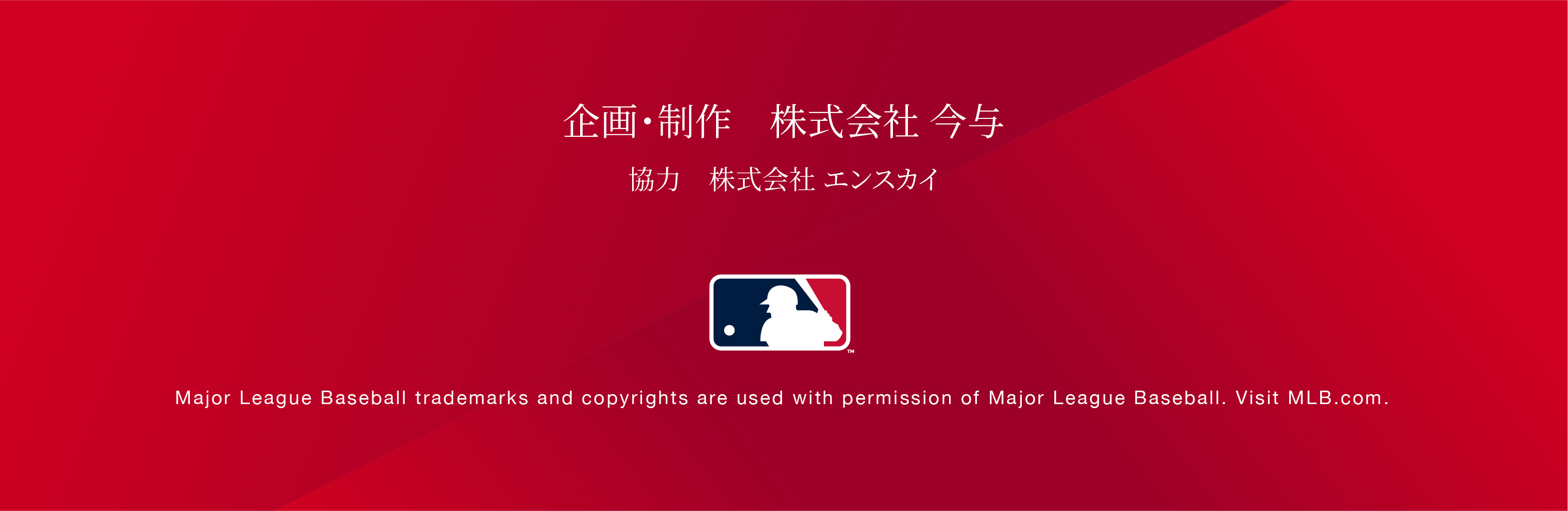 企画・制作 株式会社今与 協力会社エンスカイ Major League Baseball trademarks and copyrights are used with permission of Major League Baseball. Visit MLB.com.